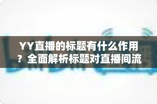 YY直播的标题有什么作用？全面解析标题对直播间流量、人气与转化的关键影响