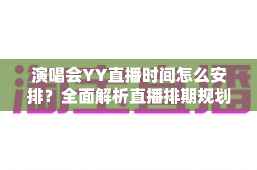 演唱会YY直播时间怎么安排?全面解析直播排期规划技巧与实操指南 演唱会YY直播时间怎么安排?全面解析直播排期规划技巧与实操指南