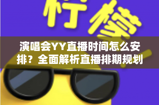 演唱会YY直播时间怎么安排?全面解析直播排期规划技巧与实操指南 演唱会YY直播时间怎么安排?全面解析直播排期规划技巧与实操指南