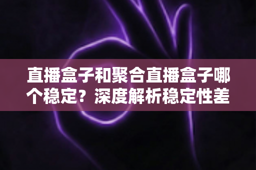 直播盒子和聚合直播盒子哪个稳定?深度解析稳定性差异与科学选购指南 直播盒子和聚合直播盒子哪个稳定?深度解析稳定性差异与科学选购指南