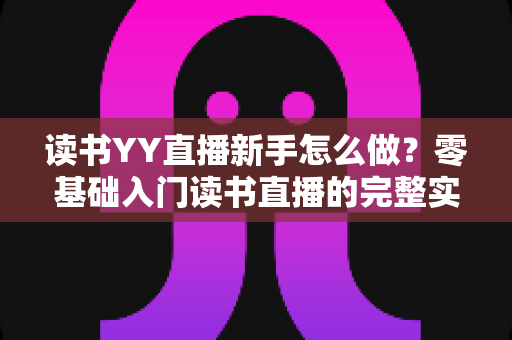 读书YY直播新手怎么做？零基础入门读书直播的完整实战指南