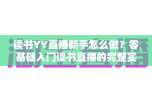 读书YY直播新手怎么做？零基础入门读书直播的完整实战指南