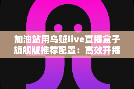 加油站用乌贼live直播盒子旗舰版推荐配置:高效开播的完整硬件方案指南 加油站用乌贼live直播盒子旗舰版推荐配置:高效开播的完整硬件方案指南