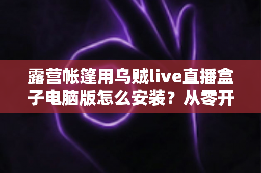 露营帐篷用乌贼live直播盒子电脑版怎么安装?从零开始的完整安装教程与户外直播实战指南 露营帐篷用乌贼live直播盒子电脑版怎么安装?从零开始的完整安装教程与户外直播实战指南