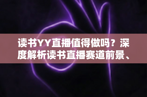 读书YY直播值得做吗?深度解析读书直播赛道前景、变现模式与实操指南 读书YY直播值得做吗?深度解析读书直播赛道前景、变现模式与实操指南