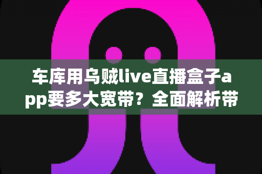 车库用乌贼live直播盒子app要多大宽带？全面解析带宽需求与流畅直播的实用指南