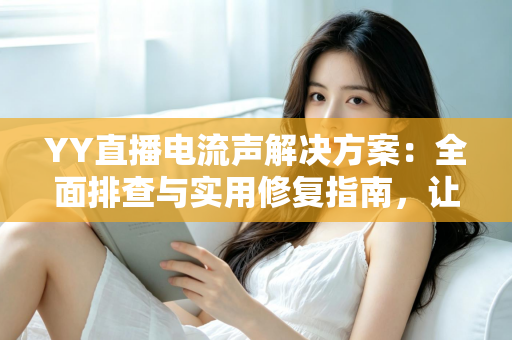 YY直播电流声解决方案：全面排查与实用修复指南，让直播音质瞬间清晰干净