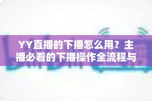 YY直播的下播怎么用？主播必看的下播操作全流程与实用技巧指南
