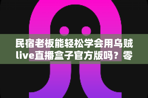 民宿老板能轻松学会用乌贼live直播盒子官方版吗?零基础快速上手指南与实操全解析 民宿老板能轻松学会用乌贼live直播盒子官方版吗?零基础快速上手指南与实操全解析