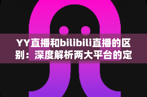 YY直播和bilibili直播的区别：深度解析两大平台的定位、生态与选择指南