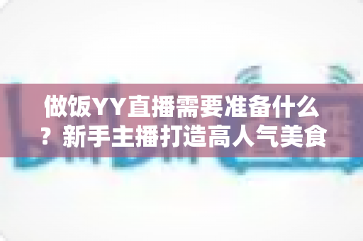 做饭YY直播需要准备什么？新手主播打造高人气美食直播间的全攻略