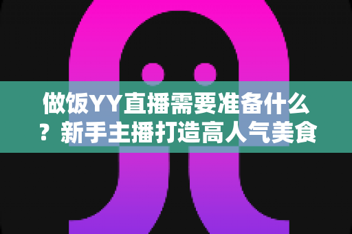 做饭YY直播需要准备什么？新手主播打造高人气美食直播间的全攻略