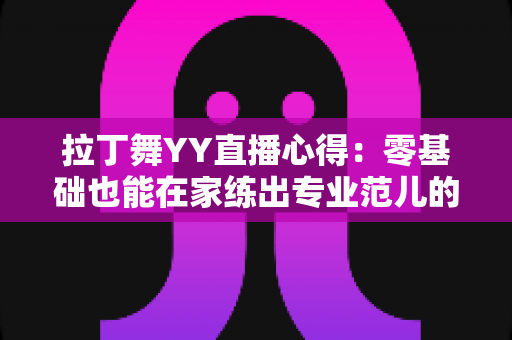 拉丁舞YY直播心得:零基础也能在家练出专业范儿的实战全攻略 拉丁舞YY直播心得:零基础也能在家练出专业范儿的实战全攻略