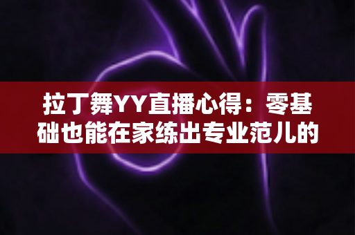拉丁舞YY直播心得:零基础也能在家练出专业范儿的实战全攻略 拉丁舞YY直播心得:零基础也能在家练出专业范儿的实战全攻略