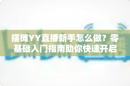 摆摊YY直播新手怎么做?零基础入门指南助你快速开启摆摊直播之旅 摆摊YY直播新手怎么做?零基础入门指南助你快速开启摆摊直播之旅