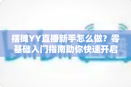 摆摊YY直播新手怎么做?零基础入门指南助你快速开启摆摊直播之旅 摆摊YY直播新手怎么做?零基础入门指南助你快速开启摆摊直播之旅