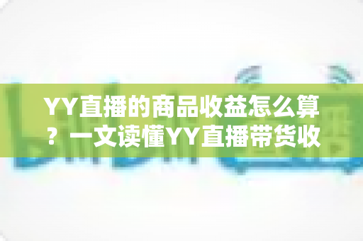 YY直播的商品收益怎么算？一文读懂YY直播带货收益的计算规则与提升技巧