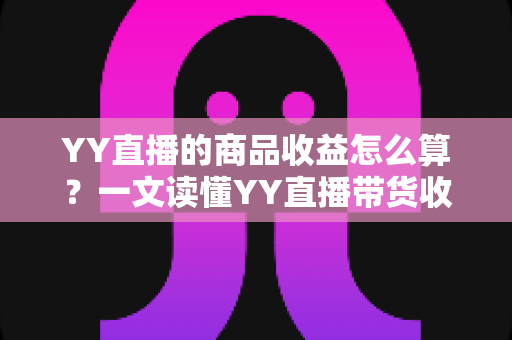 YY直播的商品收益怎么算？一文读懂YY直播带货收益的计算规则与提升技巧