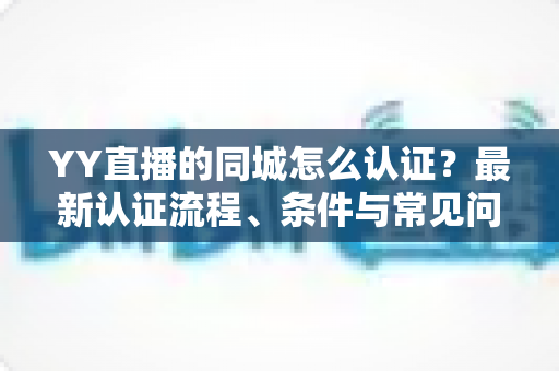 YY直播的同城怎么认证?最新认证流程、条件与常见问题全面解析 YY直播的同城怎么认证?最新认证流程、条件与常见问题全面解析