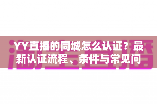 YY直播的同城怎么认证?最新认证流程、条件与常见问题全面解析 YY直播的同城怎么认证?最新认证流程、条件与常见问题全面解析