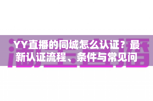 YY直播的同城怎么认证？最新认证流程、条件与常见问题全面解析
