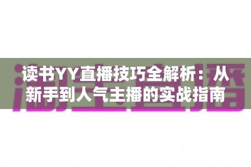 读书YY直播技巧全解析：从新手到人气主播的实战指南，助你打造高热度读书直播间