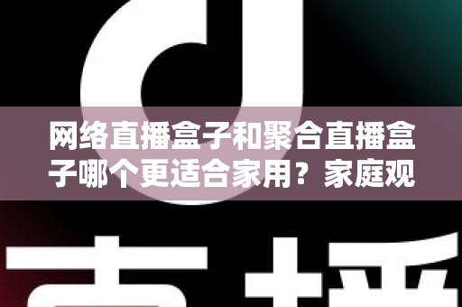 网络直播盒子和聚合直播盒子哪个更适合家用？家庭观影设备选购全攻略
