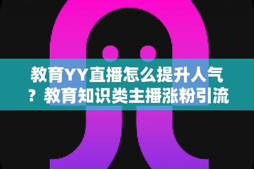 教育YY直播怎么提升人气？教育知识类主播涨粉引流与运营实战全攻略