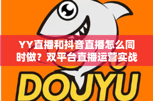 YY直播和抖音直播怎么同时做？双平台直播运营实战指南，教你高效涨粉与变现
