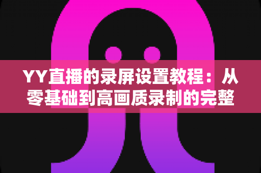 YY直播的录屏设置教程:从零基础到高画质录制的完整指南 YY直播的录屏设置教程:从零基础到高画质录制的完整指南