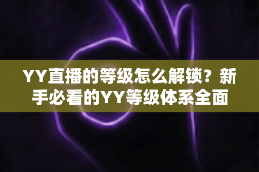 YY直播的等级怎么解锁?新手必看的YY等级体系全面解析与快速升级攻略 YY直播的等级怎么解锁?新手必看的YY等级体系全面解析与快速升级攻略