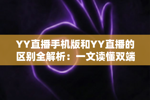 YY直播手机版和YY直播的区别全解析：一文读懂双端差异，选对版本畅享直播新体验