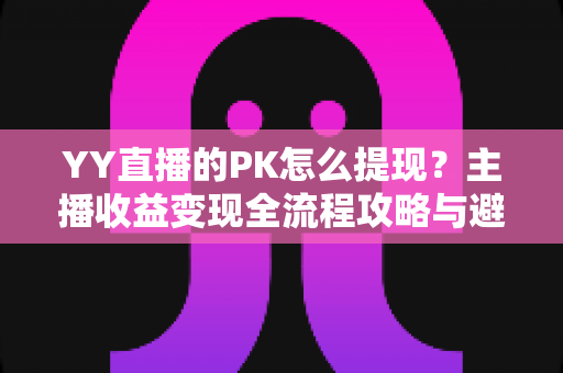 YY直播的PK怎么提现？主播收益变现全流程攻略与避坑指南