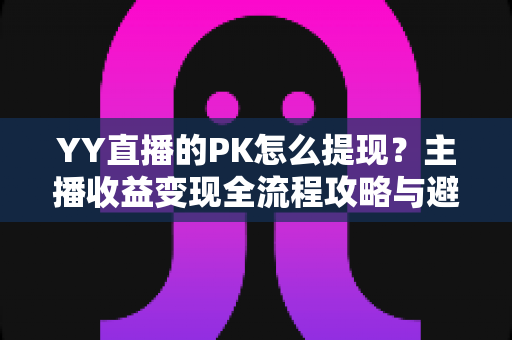 YY直播的PK怎么提现？主播收益变现全流程攻略与避坑指南