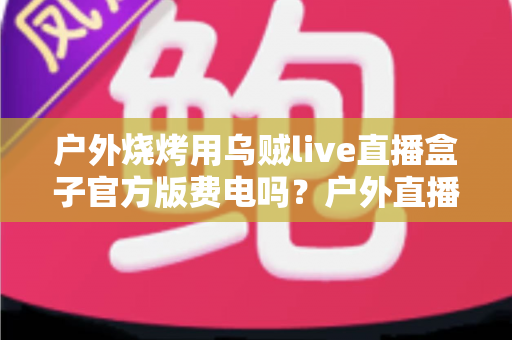 户外烧烤用乌贼live直播盒子官方版费电吗?户外直播功耗全解析与省电实战指南 户外烧烤用乌贼live直播盒子官方版费电吗?户外直播功耗全解析与省电实战指南