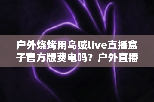 户外烧烤用乌贼live直播盒子官方版费电吗？户外直播功耗全解析与省电实战指南