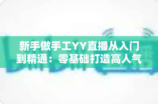 新手做手工YY直播从入门到精通：零基础打造高人气手工直播间的全流程实战指南