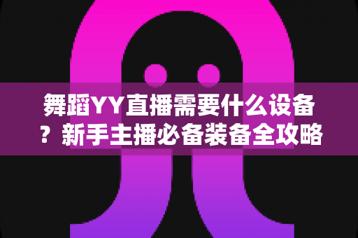 舞蹈YY直播需要什么设备?新手主播必备装备全攻略与选购指南 舞蹈YY直播需要什么设备?新手主播必备装备全攻略与选购指南