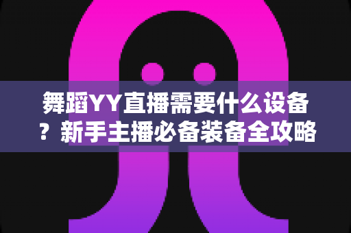 舞蹈YY直播需要什么设备？新手主播必备装备全攻略与选购指南