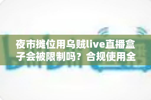 夜市摊位用乌贼live直播盒子会被限制吗？合规使用全解析与避坑指南