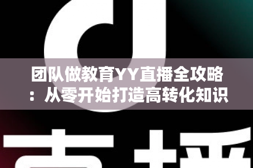 团队做教育YY直播全攻略：从零开始打造高转化知识直播团队的科学方法