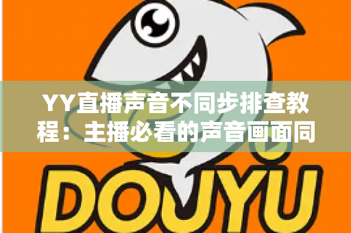 YY直播声音不同步排查教程:主播必看的声音画面同步解决方案全攻略 YY直播声音不同步排查教程:主播必看的声音画面同步解决方案全攻略