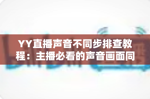 YY直播声音不同步排查教程:主播必看的声音画面同步解决方案全攻略 YY直播声音不同步排查教程:主播必看的声音画面同步解决方案全攻略