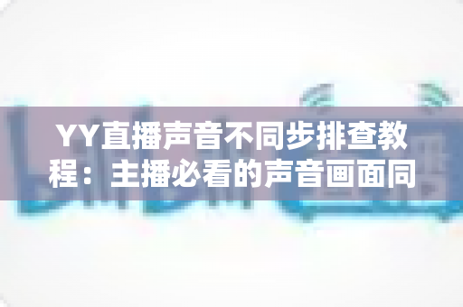 YY直播声音不同步排查教程:主播必看的声音画面同步解决方案全攻略 YY直播声音不同步排查教程:主播必看的声音画面同步解决方案全攻略