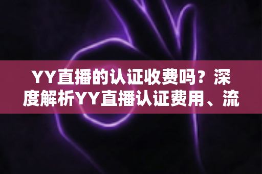 YY直播的认证收费吗?深度解析YY直播认证费用、流程与避坑指南 YY直播的认证收费吗?深度解析YY直播认证费用、流程与避坑指南