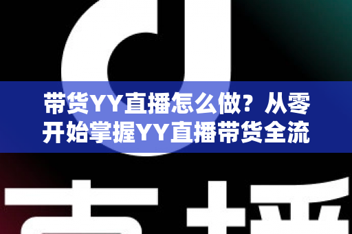 带货YY直播怎么做？从零开始掌握YY直播带货全流程的实战指南