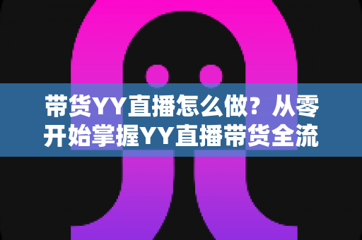 带货YY直播怎么做？从零开始掌握YY直播带货全流程的实战指南