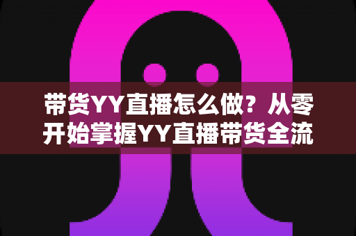 带货YY直播怎么做？从零开始掌握YY直播带货全流程的实战指南