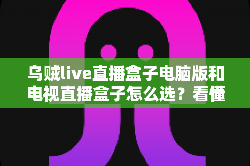 乌贼live直播盒子电脑版和电视直播盒子怎么选？看懂差异再入手，少走弯路不花冤枉钱