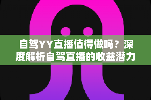 自驾YY直播值得做吗？深度解析自驾直播的收益潜力、实操方法与发展前景